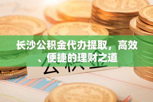 常州长沙公积金代办提取，高效、便捷的理财之道