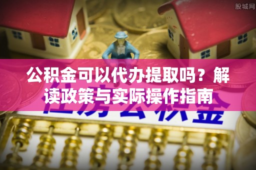 常州公积金可以代办提取吗？解读政策与实际操作指南
