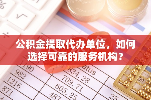 常州公积金提取代办单位，如何选择可靠的服务机构？