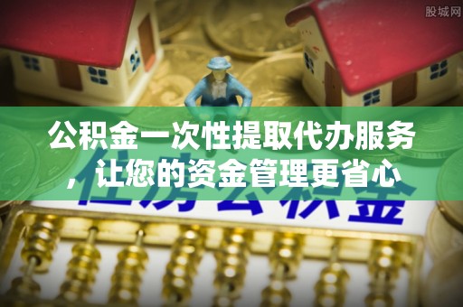 常州公积金一次性提取代办服务，让您的资金管理更省心