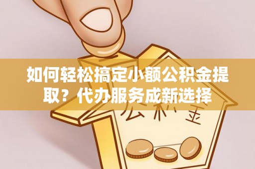 常州如何轻松搞定小额公积金提取？代办服务成新选择