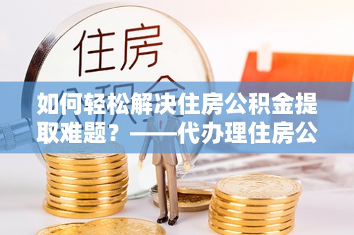 常州如何轻松解决住房公积金提取难题？——代办理住房公积金提取服务解析