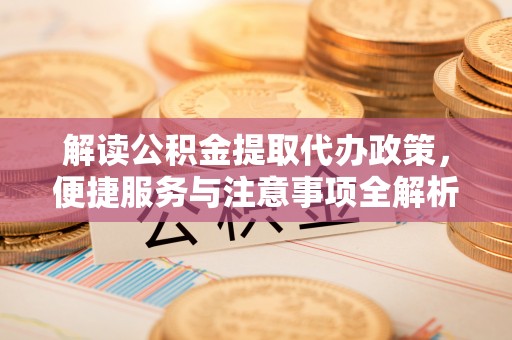 常州解读公积金提取代办政策，便捷服务与注意事项全解析