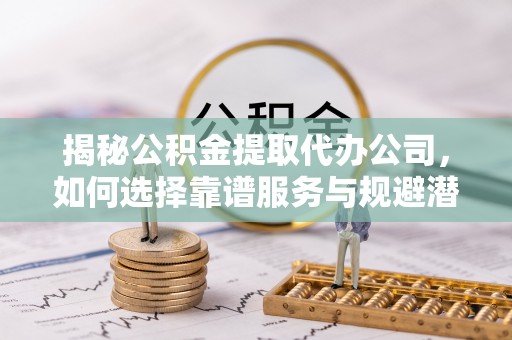 常州揭秘公积金提取代办公司，如何选择靠谱服务与规避潜在风险