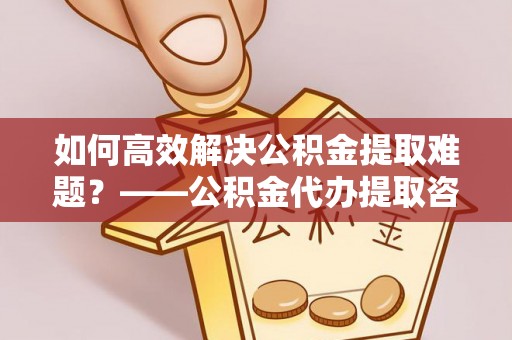 常州如何高效解决公积金提取难题？——公积金代办提取咨询服务全解析