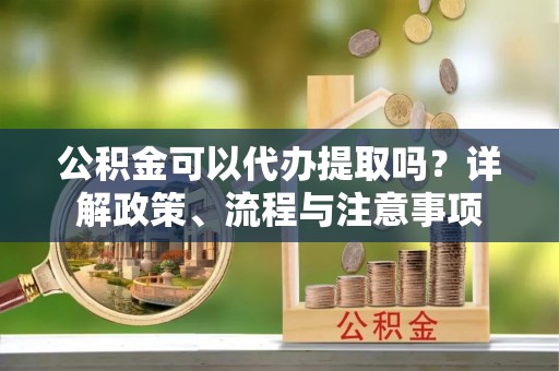 常州公积金可以代办提取吗？详解政策、流程与注意事项