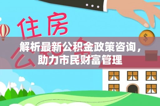 常州解析最新公积金政策咨询，助力市民财富管理