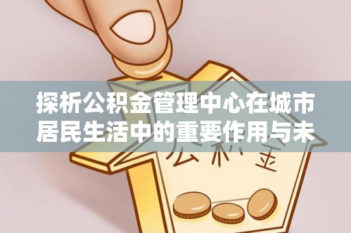 常州探析公积金管理中心在城市居民生活中的重要作用与未来发展趋势