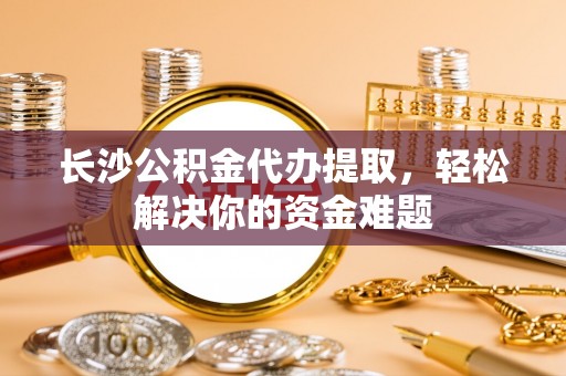 常州长沙公积金代办提取，轻松解决你的资金难题