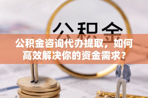 常州公积金咨询代办提取，如何高效解决你的资金需求？