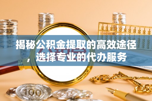 常州揭秘公积金提取的高效途径，选择专业的代办服务