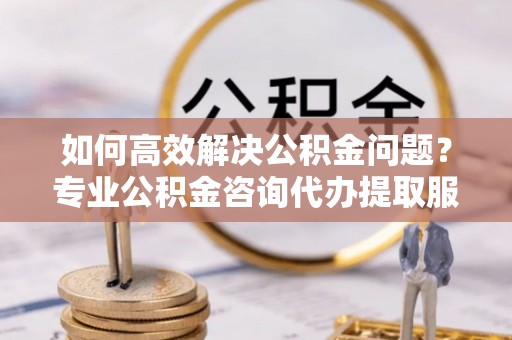 常州如何高效解决公积金问题？专业公积金咨询代办提取服务来帮你