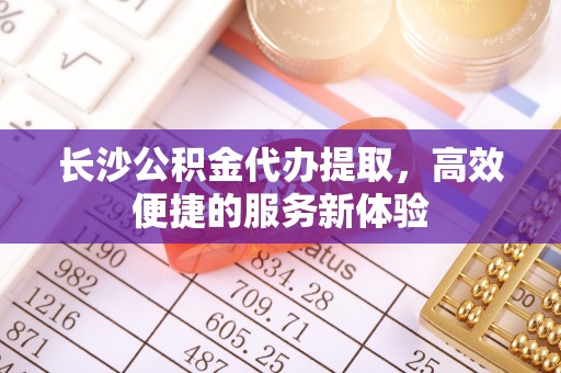 常州长沙公积金代办提取，高效便捷的服务新体验