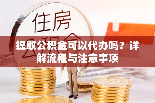 常州提取公积金可以代办吗？详解流程与注意事项