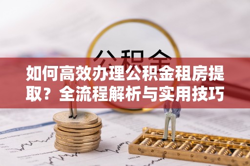 常州如何高效办理公积金租房提取？全流程解析与实用技巧