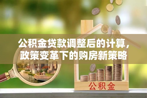 常州公积金贷款调整后的计算，政策变革下的购房新策略